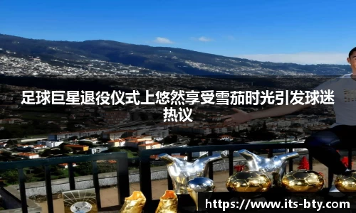 足球巨星退役仪式上悠然享受雪茄时光引发球迷热议