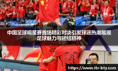 中国足球明星赛首场精彩对决引发球迷热潮展现足球魅力与团结精神